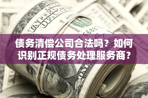 济南债务清偿公司合法吗？如何识别正规债务处理服务商？