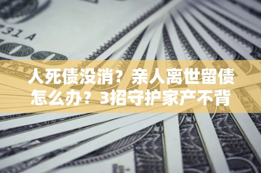 济南人死债没消？亲人离世留债怎么办？3招守护家产不背锅