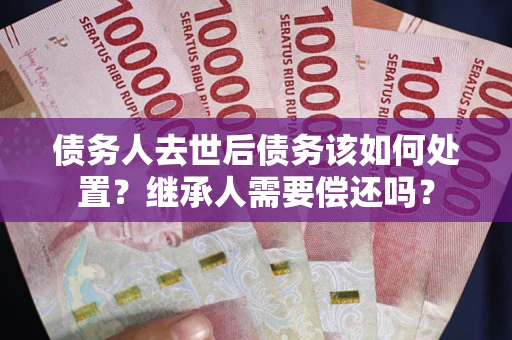 济南债务人去世后债务该如何处置？继承人需要偿还吗？