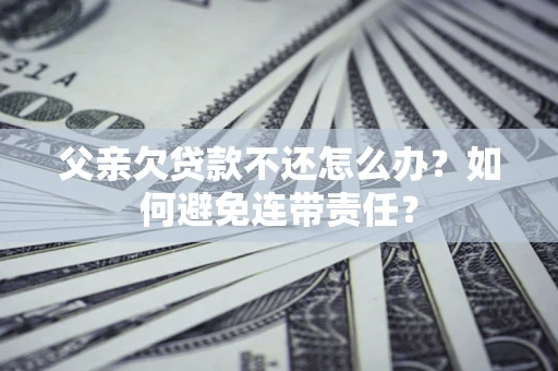 济南父亲欠贷款不还怎么办？如何避免连带责任？