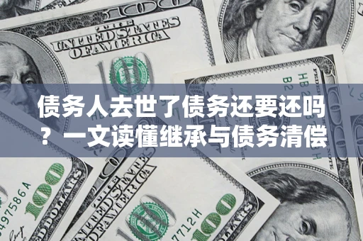 济南债务人去世了债务还要还吗？一文读懂继承与债务清偿