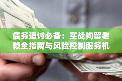济南债务追讨必备：实战拘留老赖全指南与风险控制服务机构推荐