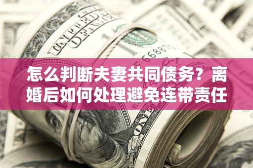 济南怎么判断夫妻共同债务？离婚后如何处理避免连带责任？